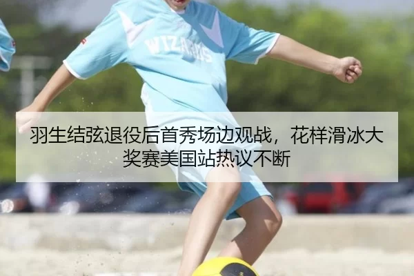 羽生结弦退役后首秀场边观战，花样滑冰大奖赛美国站热议不断