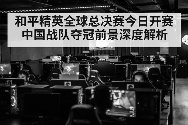 和平精英全球总决赛今日开赛 中国战队夺冠前景深度解析