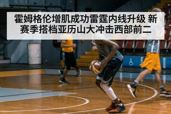 霍姆格伦增肌成功雷霆内线升级 新赛季搭档亚历山大冲击西部前二