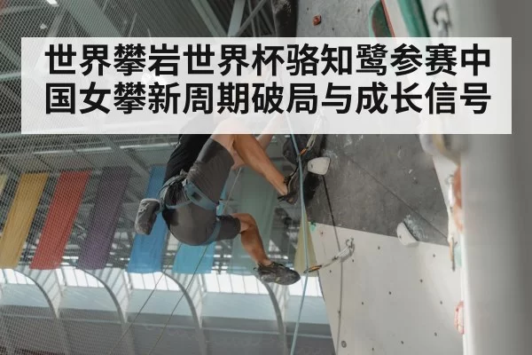 世界攀岩世界杯骆知鹭参赛中国女攀新周期破局与成长信号